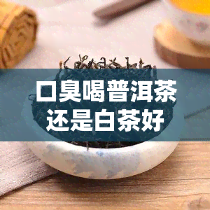 口臭喝普洱茶还是白茶好？哪种更有效？