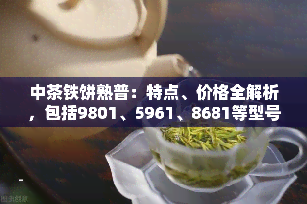 中茶铁饼熟普：特点、价格全解析，包括9801、5961、8681等型号