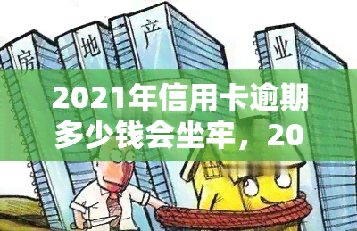 2021年信用卡逾期多少钱会坐牢，2021年信用卡逾期多少金额可能面临刑事责任？