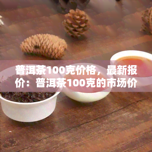 普洱茶100克价格，最新报价：普洱茶100克的市场价格是多少？