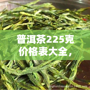 普洱茶225克价格表大全，最新普洱茶225克价格表大全，一网打尽各类优质茶叶！