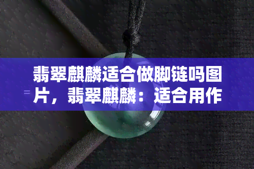 翡翠麒麟适合做脚链吗图片，翡翠麒麟：适合用作脚链的精美饰品！（附图片）