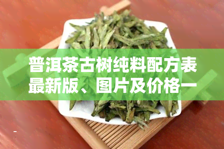 普洱茶古树纯料配方表最新版、图片及价格一览，详解古树普洱茶特点与大全