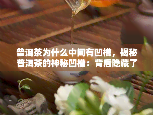 普洱茶为什么中间有凹槽，揭秘普洱茶的神秘凹槽：背后隐藏了什么秘密？