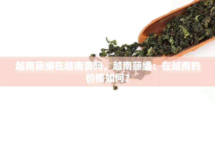 越南藤编在越南贵吗，越南藤编：在越南的价格如何？