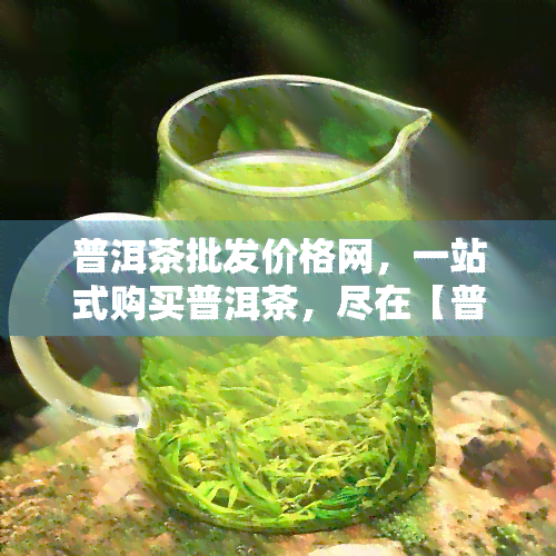 普洱茶批发价格网，一站式购买普洱茶，尽在【普洱茶批发价格网】