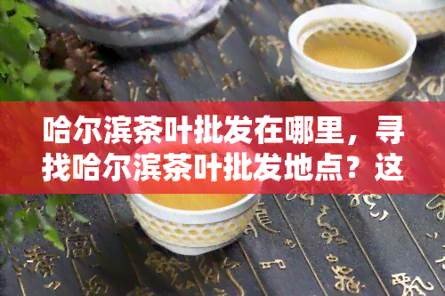 哈尔滨茶叶批发在哪里，寻找哈尔滨茶叶批发地点？这里是最全的指南！