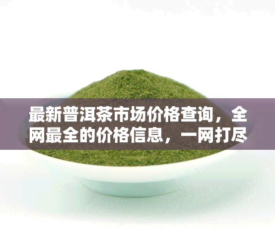 最新普洱茶市场价格查询，全网最全的价格信息，一网打尽！