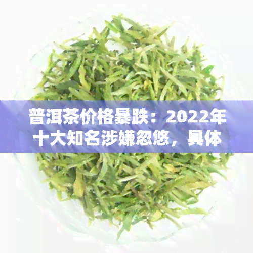 普洱茶价格暴跌：2022年十大知名涉嫌忽悠，具体原因及最新消息解析，市场出现大跌现象，专家预测或将进一步 *** 。