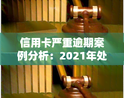 信用卡严重逾期案例分析：2021年处理方式与深度解析