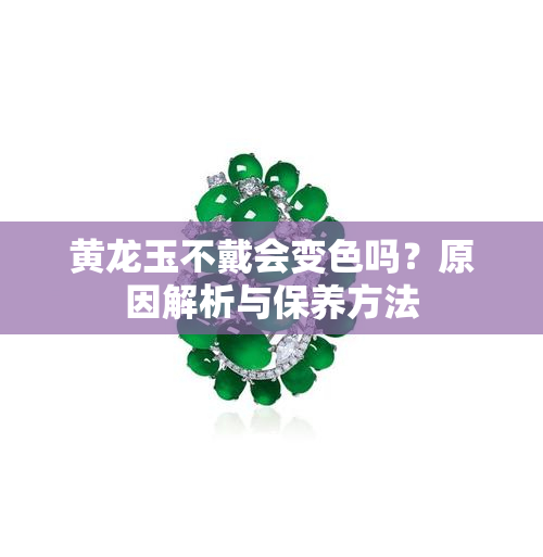 黄龙玉不戴会变色吗？原因解析与保养方法