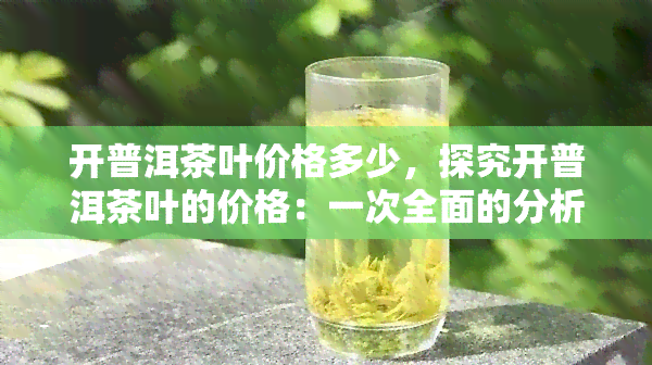 开普洱茶叶价格多少，探究开普洱茶叶的价格：一次全面的分析