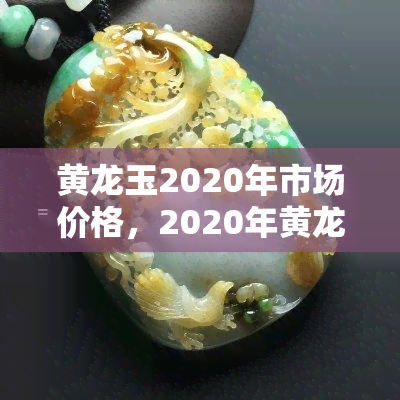 黄龙玉2020年市场价格，2020年黄龙玉市场价格分析与趋势预测