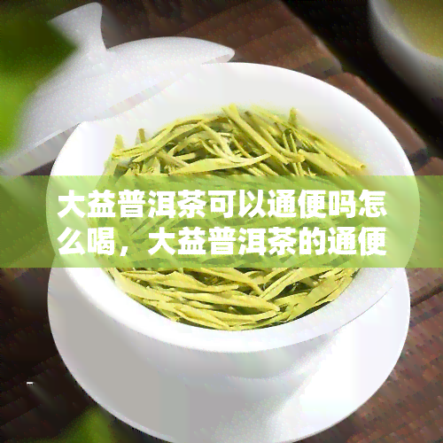 大益普洱茶可以通便吗怎么喝，大益普洱茶的通便功效及正确冲泡方法