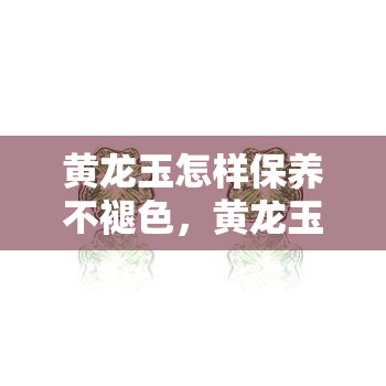 黄龙玉怎样保养不褪色，黄龙玉保养秘籍：如何避免褪色问题