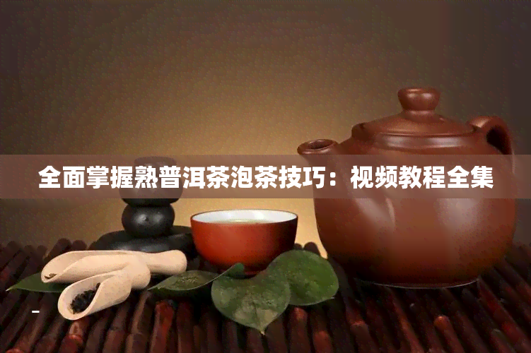 全面掌握熟普洱茶泡茶技巧：视频教程全集