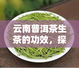 云南普洱茶生茶的功效，探究云南普洱茶生茶的神奇功效，你不可不知的秘密！