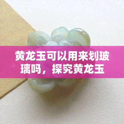 黄龙玉可以用来划玻璃吗，探究黄龙玉的硬度：能否用于划玻璃？