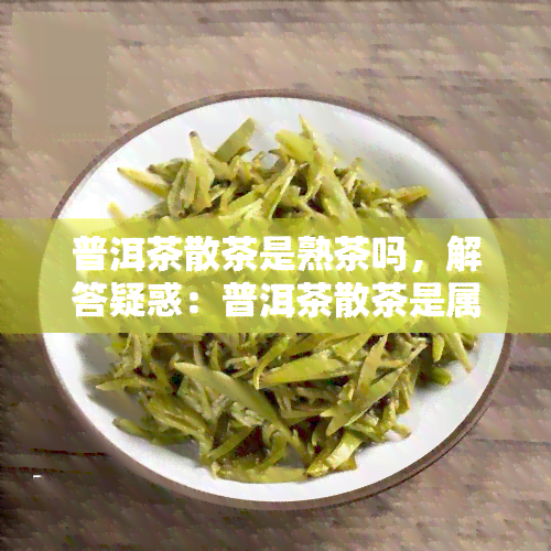 普洱茶散茶是熟茶吗，解答疑惑：普洱茶散茶是属于熟茶还是生茶？