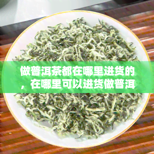 做普洱茶都在哪里进货的，在哪里可以进货做普洱茶？