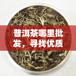 普洱茶哪里批发，寻找优质普洱茶？这里提供全国围内的批发渠道！