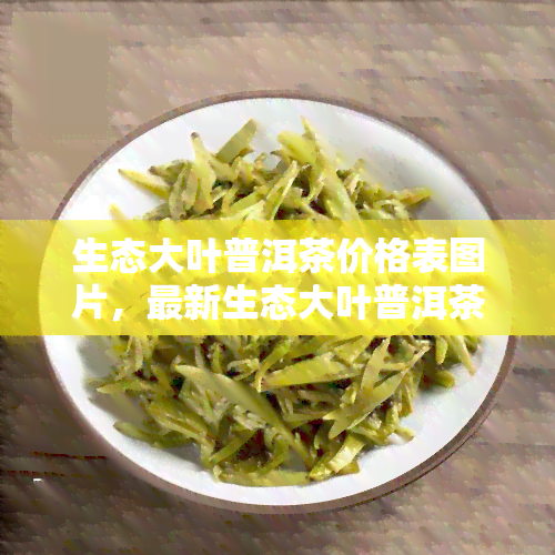 生态大叶普洱茶价格表图片，最新生态大叶普洱茶价格表及高清图片，一网打尽！