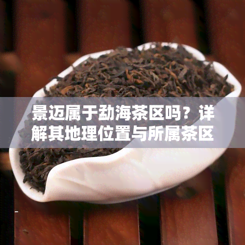 景迈属于勐海茶区吗？详解其地理位置与所属茶区的关系