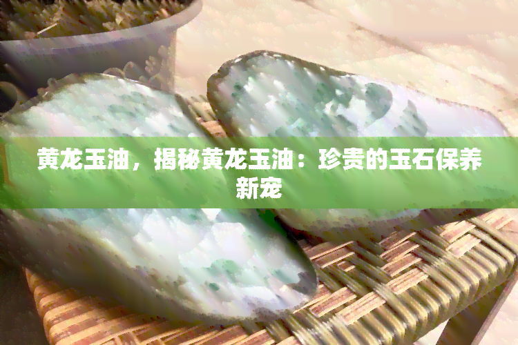 黄龙玉油，揭秘黄龙玉油：珍贵的玉石保养新宠