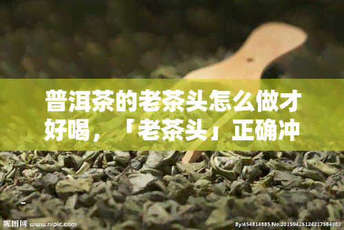 普洱茶的老茶头怎么做才好喝，「老茶头」正确冲泡方法，这样煮才好喝！