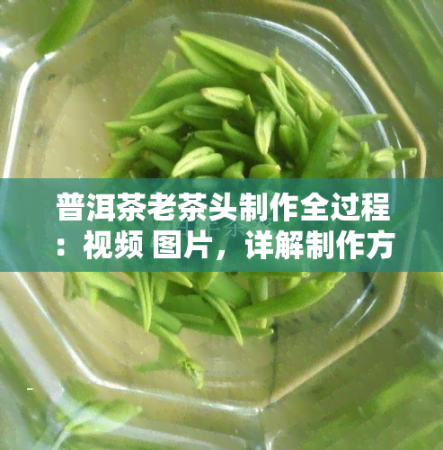 普洱茶老茶头制作全过程：视频 图片，详解制作方法及特点