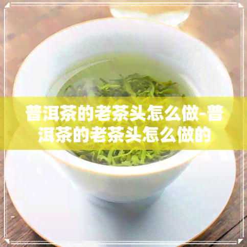 普洱茶的老茶头怎么做-普洱茶的老茶头怎么做的