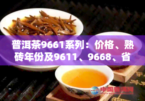 普洱茶9661系列：价格、熟砖年份及9611、9668、省公司青饼等信息