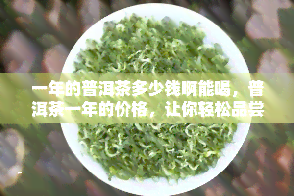 一年的普洱茶多少钱啊能喝，普洱茶一年的价格，让你轻松品尝好茶