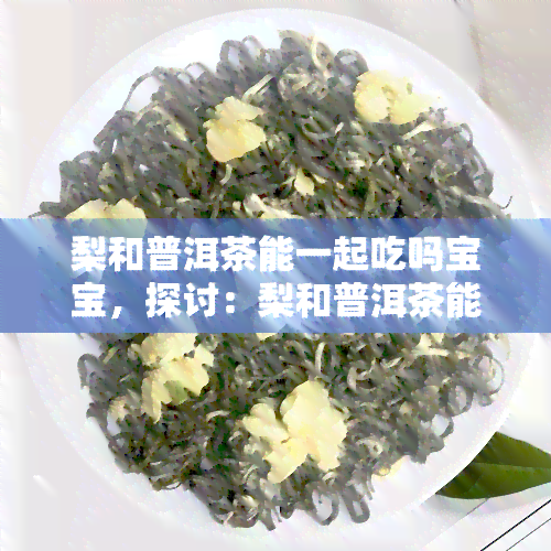 梨和普洱茶能一起吃吗宝宝，探讨：梨和普洱茶能否一同食用？对宝宝的影响是什么？