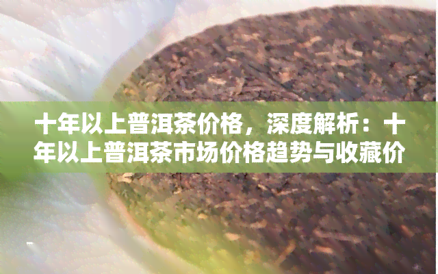 十年以上普洱茶价格，深度解析：十年以上普洱茶市场价格趋势与收藏价值