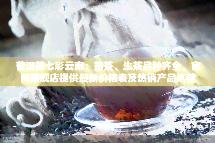 普洱茶七彩云南：熟茶、生茶品种齐全，官网旗舰店提供最新价格表及热销产品推荐