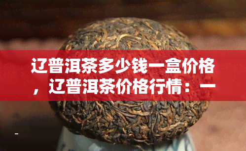 辽普洱茶多少钱一盒价格，辽普洱茶价格行情：一盒多少钱？