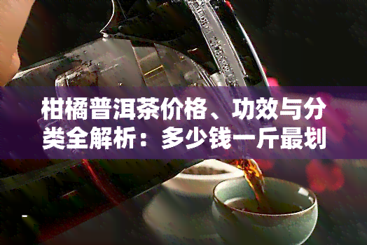 柑橘普洱茶价格、功效与分类全解析：多少钱一斤最划算？