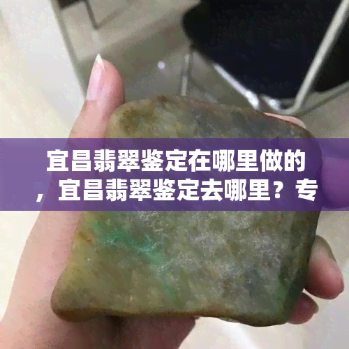 宜昌翡翠鉴定在哪里做的，宜昌翡翠鉴定去哪里？专业机构推荐！