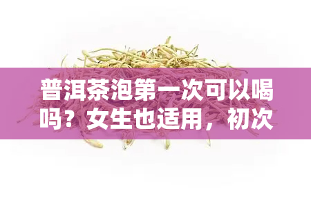 普洱茶泡之一次可以喝吗？女生也适用，初次冲泡需注意时间与倒茶方法