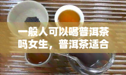 一般人可以喝普洱茶吗女生，普洱茶适合女性饮用吗？一般人的口感需求考虑