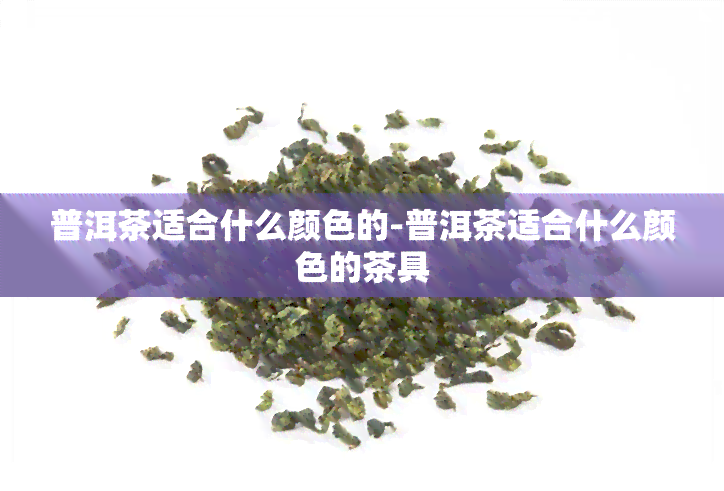 普洱茶适合什么颜色的-普洱茶适合什么颜色的茶具