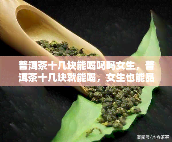 普洱茶十几块能喝吗吗女生，普洱茶十几块就能喝，女生也能品味高品质！