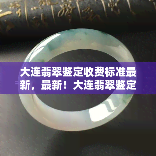 大连翡翠鉴定收费标准最新，最新！大连翡翠鉴定收费标准大揭秘