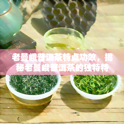 老曼峨普洱茶特点功效，揭秘老曼峨普洱茶的独特特点与神奇功效