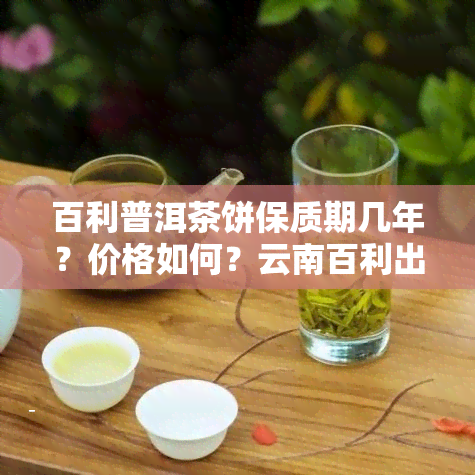 百利普洱茶饼保质期几年？价格如何？云南百利出品的极品普洱茶又值多少？2008年的百利普洱茶价格又是多少？