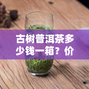 古树普洱茶多少钱一箱？价格表揭示每种规格的价格差异