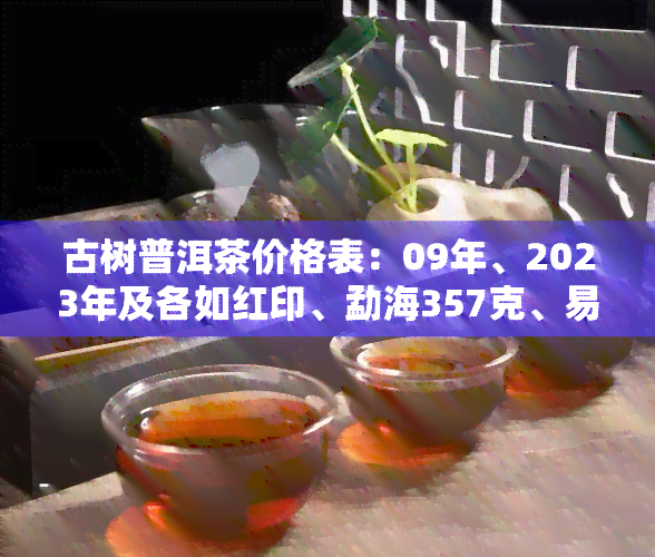 古树普洱茶价格表：09年、2023年及各如红印、勐海357克、易武等全收录