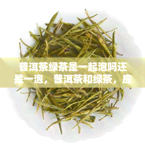 普洱茶绿茶是一起泡吗还是一泡，普洱茶和绿茶，应该一起泡还是分开泡？