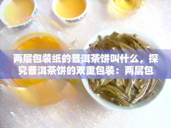 两层包装纸的普洱茶饼叫什么，探究普洱茶饼的双重包装：两层包装纸的作用与意义